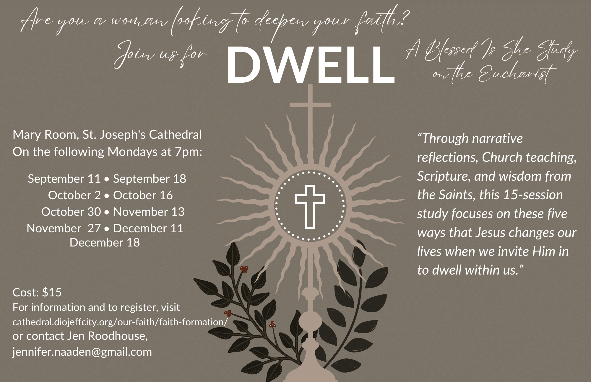 Are you a woman looking to deepen your faith? Join us for Dwell: A Blessed Is She Study on the Eucharist “Through narrative reflections, Church teaching, Scripture, and wisdom from the Saints, this 15-session study focuses on these five ways that Jesus changes our lives when we invite Him in to dwell within us.” Mary Room, St. Joseph's Cathedral On the following Mondays at 7pm: 9/11, 9/18, 10/2, 10/16, 10/30, 11/13, 11/27, 12/11, 12/188 Cost: $15 For information and to register, visit cathedral.diojeffcity.org/our-faith/faith-formation/ or contact Jen Roodhouse, jennifer.naaden@gmail.com